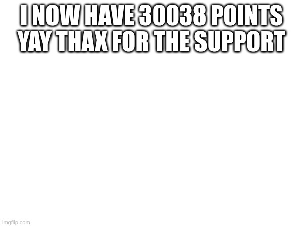 I NOW HAVE 30038 POINTS YAY THAX FOR THE SUPPORT | made w/ Imgflip meme maker