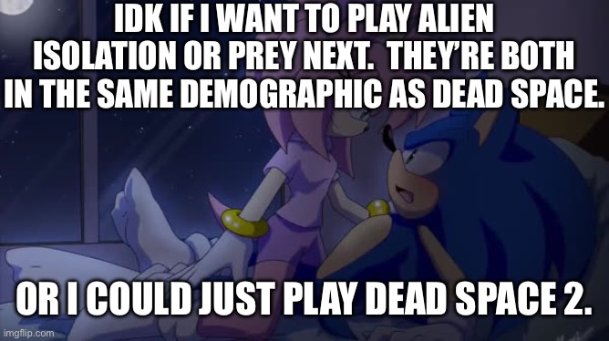 I’ve heard good things about all 3 | IDK IF I WANT TO PLAY ALIEN ISOLATION OR PREY NEXT.  THEY’RE BOTH IN THE SAME DEMOGRAPHIC AS DEAD SPACE. OR I COULD JUST PLAY DEAD SPACE 2. | image tagged in sonamy | made w/ Imgflip meme maker