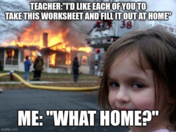 Disaster Girl | TEACHER:"I'D LIKE EACH OF YOU TO TAKE THIS WORKSHEET AND FILL IT OUT AT HOME"; ME: "WHAT HOME?" | image tagged in memes,disaster girl | made w/ Imgflip meme maker