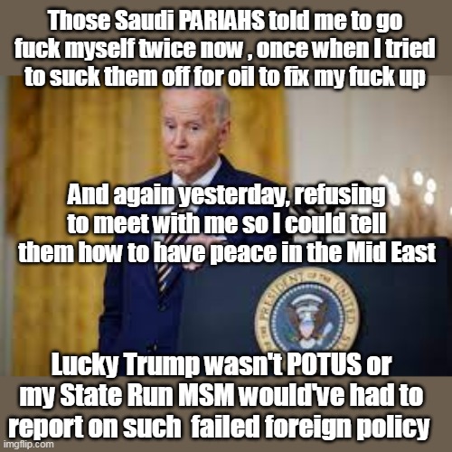 Will the REAL Pariah please stand up | Those Saudi PARIAHS told me to go fuck myself twice now , once when I tried to suck them off for oil to fix my fuck up; And again yesterday, refusing to meet with me so I could tell them how to have peace in the Mid East; Lucky Trump wasn't POTUS or my State Run MSM would've had to report on such  failed foreign policy | image tagged in biden pariah failed mid east policy meme | made w/ Imgflip meme maker