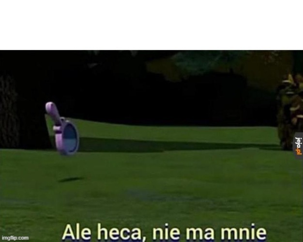 Ale heca nie ma mnie | image tagged in ale heca nie ma mnie | made w/ Imgflip meme maker