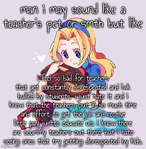 silly goobs!! | man i may sound like a teacher's pet or smth but like; i feel so bad for teachers that get constantly disrespected and lwk bullied by students. i just hate it and i know that the teachers put in so much time and effort to get the job and receive little pay justto educate us. i know there are scummy teachers out there, but i hate seeing ones that try getting disrespected by kids. | image tagged in silly goobs | made w/ Imgflip meme maker