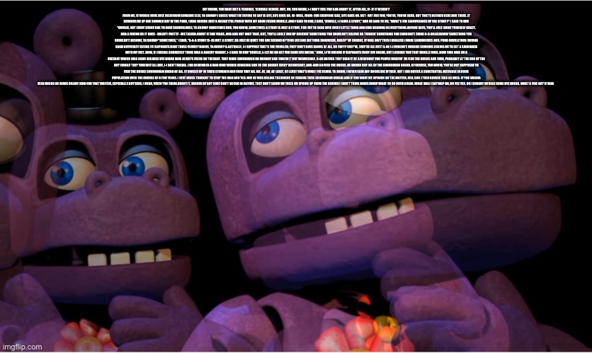 Yes | MY FRIEND, YOU HAVE MET A TERRIBLE, TERRIBLE DEMISE. BUT, UH, YOU KNOW, I-I DON’T FEEL TOO BAD ABOUT IT. AFTER ALL, IF- IF IT WEREN’T FROM ME, IT WOULD HAVE JUST BEEN FROM SOMEONE ELSE, YA KNOW? I GUESS WHAT I’M TRYING TO SAY IS LIFE, LIFE GOES ON. W- WELL, FROM- FOR EVERYONE ELSE, LIFE GOES ON. NOT- NOT FOR YOU, YOU’RE, YOU'RE DEAD. BUT THAT’S NEITHER HERE NOR THERE. IT REMINDS ME OF ONE SUMMER DAY IN THE PARK, I WAS HAVING JUST A DELIGHTFUL PICNIC WITH MY GOOD FRIEND ORVILLE. AND I SAID TO HIM, I SAID, “ORVILLE, I-I HAVE A STORY,” AND HE SAID TO ME, “WHAT’S THE SIGNIFICANCE OF THE STORY?” I SAID TO HIM “ORVILLE, NOT EVERY STORY HAS TO HAVE SIGNIFICANCE, YA KNOW? SOMETIMES UHH, YOU KNOW, SOMETIMES A STORY IS JUST A STORY. YOU TRY TO READ INTO EVERY LITTLE THING AND FIND MEANING IN EVERYTHING ANYONE SAYS, YOU’LL JUST DRIVE YOURSELF CRAZY. HAD A FRIEND DO IT ONCE - WASN’T PRETTY - WE TALKED ABOUT IT FOR YEARS. AND-AND NOT ONLY THAT, BUT, YOU’LL LIKELY END UP BELIEVIN' SOMETHING YOU SHOULDN’T BELIEVE OR THINKIN' SOMETHING YOU SHOULDN’T THINK O-O-OR ASSUMIN' SOMETHING YOU SHOULDN’T ASSUME, YA KNOW? "SOMETIMES," I SAID, "A-A-A STORY IS- IS JUST A STORY, SO JUST BE QUIET FOR ONE SECOND OF YOUR LIFE AND EAT YOUR SANDWICH, OKAY?" OF COURSE, IT WAS ONLY THEN I REALIZED I MADE SANDWICHES AND, POOR ORVILLE WAS HAVING SUCH DIFFICULTY EATING IT! ELEPHANTS HAVE THOSE CLUMSY HANDS, YA KNOW? A-ACTUALLY, I-I SUPPOSE THAT’S THE PROBLEM; THEY DON’T HAVE HANDS AT ALL, DO THEY? THEY'VE, THEY’RE ALL FEET! A-AN I-I COULDN’T IMAGINE SOMEONE ASKING ME TO EAT A SANDWICH WITH MY FEET. NOW, IF I RECALL CORRECTLY THERE WAS A BAKERY NEARBY. I- I SAID TO HIM “ORVILLE, L-LET ME GO GET YOU SOME RYE BREAD.” NOW, I-I’M UNSURE IF ELEPHANTS ENJOY RYE BREAD, BUT I ASSURE YOU THAT ORVILLE DOES. NOW THIS WAS ON A TUESDAY WHICH WAS GOOD BECAUSE RYE BREAD WAS ALWAYS FRESH ON TUESDAY. THEY MADE SOURDOUGH ON MONDAY AND THREW IT OUT WEDNESDAY. O-OR RATHER THEY SOLD IT AT A DISCOUNT FOR PEOPLE WANTIN' TO FEED THE DUCKS AND THEN, PROBABLY AT THE END OF THE DAY FINALLY THEY THREW IT ALL OUT, I-I DON'T RECALL. I DO REMEMBER A MAN WHO WOULD BEING HIS SON TO THE BAKERY EVERY WEDNESDAY, AND-AND GO FEED THE DUCKS. HE WOULD BUY ALL OF THE SOURDOUGH BREAD. OF COURSE, YOU KNOW, YOU’RE NOT SUPPOSED TO FEED THE DUCKS SOURDOUGH BREAD AT ALL. IT SWELLS UP IN THEIR STOMACH AND THEN THEY ALL DIE. AT, AH, AT LEAST, AT LEAST THAT’S WHAT I’VE HEARD. YA KNOW, I NEVER SAW ANY DUCKS DIE MYSELF, BUT I DID NOTICE A SUBSTANTIAL DECREASE IN DUCK POPULATION OVER THE COURSE OF A FEW YEARS. I JUST NEVER THOUGHT TO STOP THE MAN AND TELL HIM HE WAS KILLING THE DUCKS BY FEEDING THEM SOURDOUGH BREAD! AND IF YOU WANT MY OPINION ON THE MATTER, HEH, AND I TOLD ORVILLE THIS AS WELL: IF YOU WANNA FEED DUCKS OR BIRDS OR ANY KIND FOR THAT MATTER, ESPECIALLY BUY SEED. I MEAN, WHEN YOU THINK ABOUT IT, BREADS OF ANY SORT DON’T OCCUR IN NATURE. THEY DON’T GROW ON TREES OR SPRING UP FROM THE BUSHES! I DON’T THINK BIRDS KNOW WHAT TO DO WITH BREAD. WHAT WAS I SAYING? OH, OH YES YES. SO I BOUGHT ORVILLE SOME RYE BREAD. WHAT A FINE DAY IT WAS | image tagged in mr hippo thinking | made w/ Imgflip meme maker