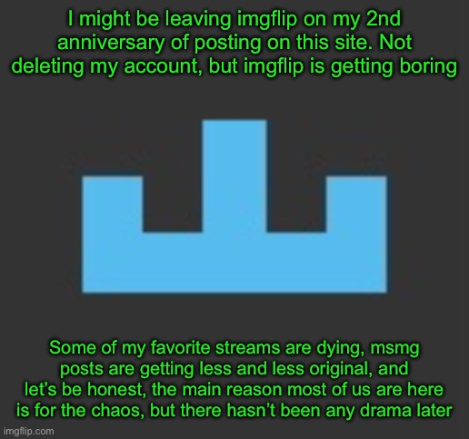 However, if I hit 400k by the time of my 2nd anniversary I might stay but be less active | I might be leaving imgflip on my 2nd anniversary of posting on this site. Not deleting my account, but imgflip is getting boring; Some of my favorite streams are dying, msmg posts are getting less and less original, and let’s be honest, the main reason most of us are here is for the chaos, but there hasn’t been any drama later | image tagged in yourlocalmemer icon | made w/ Imgflip meme maker