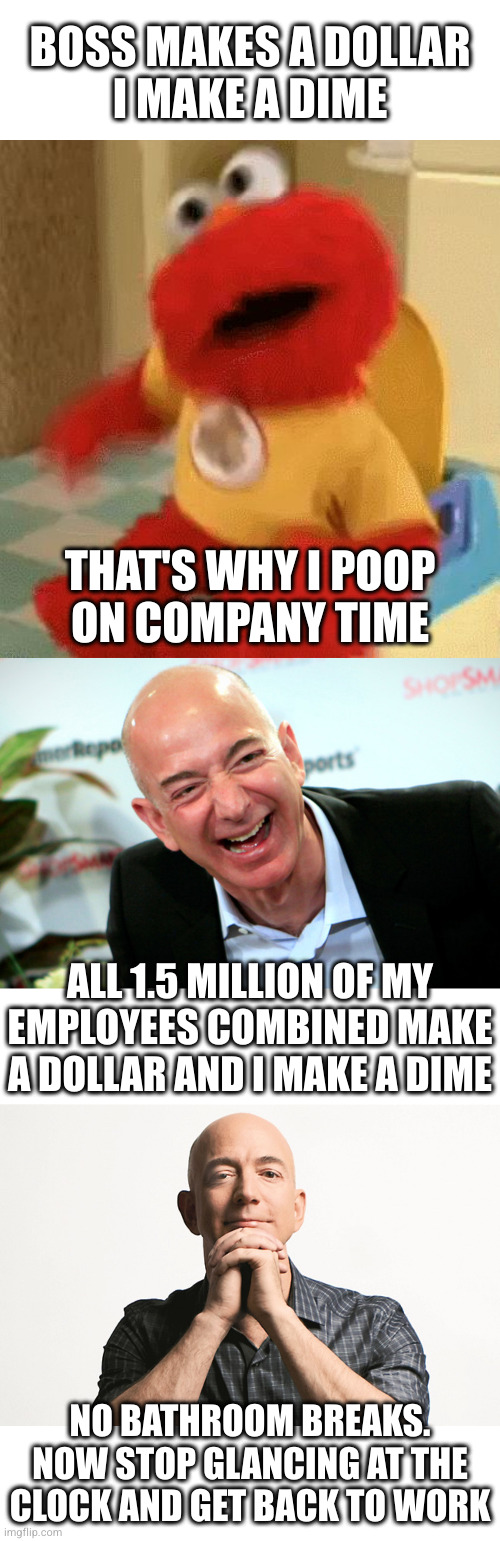 Yes lord | BOSS MAKES A DOLLAR
I MAKE A DIME; THAT'S WHY I POOP
ON COMPANY TIME; ALL 1.5 MILLION OF MY EMPLOYEES COMBINED MAKE A DOLLAR AND I MAKE A DIME; NO BATHROOM BREAKS. NOW STOP GLANCING AT THE CLOCK AND GET BACK TO WORK | image tagged in elmo toilet,jeff bezos laughing,jeff bezos looking like godfather | made w/ Imgflip meme maker