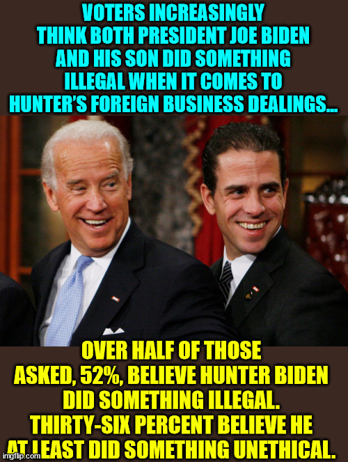 More and more evidence... | VOTERS INCREASINGLY THINK BOTH PRESIDENT JOE BIDEN AND HIS SON DID SOMETHING ILLEGAL WHEN IT COMES TO HUNTER’S FOREIGN BUSINESS DEALINGS…; OVER HALF OF THOSE ASKED, 52%, BELIEVE HUNTER BIDEN DID SOMETHING ILLEGAL. THIRTY-SIX PERCENT BELIEVE HE AT LEAST DID SOMETHING UNETHICAL. | image tagged in hunter biden crack head,biden,crime,family | made w/ Imgflip meme maker