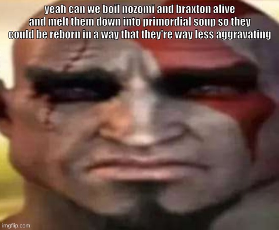 sad kratos | yeah can we boil nozomi and braxton alive and melt them down into primordial soup so they could be reborn in a way that they're way less aggravating | image tagged in sad kratos | made w/ Imgflip meme maker