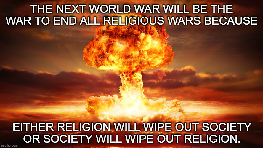 Prove me wrong. | THE NEXT WORLD WAR WILL BE THE WAR TO END ALL RELIGIOUS WARS BECAUSE; EITHER RELIGION WILL WIPE OUT SOCIETY
OR SOCIETY WILL WIPE OUT RELIGION. | image tagged in nuclear war,religion,anti-religion | made w/ Imgflip meme maker