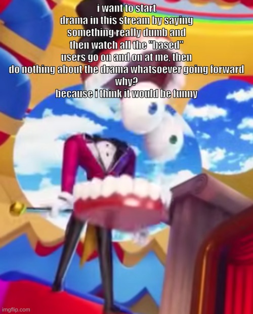 honestly this is pretty pathetic of me but yeah | i want to start drama in this stream by saying something really dumb and then watch all the "based" users go on and on at me, then do nothing about the drama whatsoever going forward
why?
because i think it would be funny | made w/ Imgflip meme maker