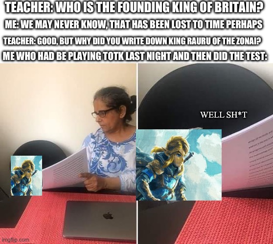 Ah, hyah it | TEACHER: WHO IS THE FOUNDING KING OF BRITAIN? ME: WE MAY NEVER KNOW, THAT HAS BEEN LOST TO TIME PERHAPS; TEACHER: GOOD, BUT WHY DID YOU WRITE DOWN KING RAURU OF THE ZONAI? ME WHO HAD BE PLAYING TOTK LAST NIGHT AND THEN DID THE TEST:; WELL SH*T | image tagged in woman showing paper to cat,legend of zelda,totk | made w/ Imgflip meme maker
