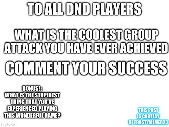 Blank White Template | TO ALL DND PLAYERS; WHAT IS THE COOLEST GROUP ATTACK YOU HAVE EVER ACHIEVED; COMMENT YOUR SUCCESS; BONUS! :
WHAT IS THE STUPIDEST THING THAT YOU'VE EXPERIENCED PLAYING THIS WONDERFUL GAME? THIS POST IS CURTESY OF FROSTYMEMER23 | image tagged in blank white template | made w/ Imgflip meme maker