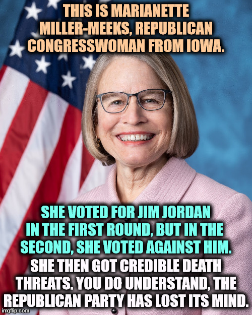 THIS IS MARIANETTE MILLER-MEEKS, REPUBLICAN CONGRESSWOMAN FROM IOWA. SHE VOTED FOR JIM JORDAN IN THE FIRST ROUND, BUT IN THE 
SECOND, SHE VOTED AGAINST HIM. SHE THEN GOT CREDIBLE DEATH THREATS. YOU DO UNDERSTAND, THE REPUBLICAN PARTY HAS LOST ITS MIND. | image tagged in republican,party,crazy,iinsane,berserk,death | made w/ Imgflip meme maker