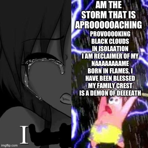 PROVOOOOKING
BLACK CLOUDS IN ISOLAATION
I AM RECLAIMER OF MY NAAAAAAAAME
BORN IN FLAMES, I HAVE BEEN BLESSED
MY FAMILY CREST IS A DEMON OF DEEEEATH | made w/ Imgflip meme maker