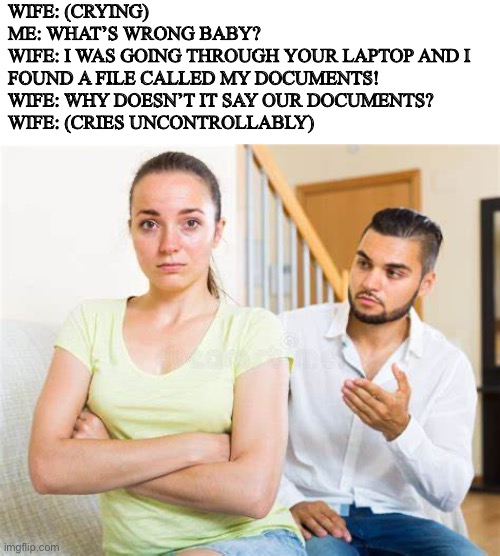WIFE: (CRYING)
ME: WHAT’S WRONG BABY?
WIFE: I WAS GOING THROUGH YOUR LAPTOP AND I FOUND A FILE CALLED MY DOCUMENTS!
WIFE: WHY DOESN’T IT SAY OUR DOCUMENTS?
WIFE: (CRIES UNCONTROLLABLY) | image tagged in fun | made w/ Imgflip meme maker
