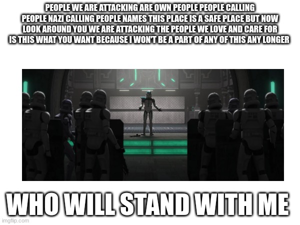 PEOPLE WE ARE ATTACKING ARE OWN PEOPLE PEOPLE CALLING PEOPLE NAZI CALLING PEOPLE NAMES THIS PLACE IS A SAFE PLACE BUT NOW LOOK AROUND YOU WE ARE ATTACKING THE PEOPLE WE LOVE AND CARE FOR IS THIS WHAT YOU WANT BECAUSE I WON'T BE A PART OF ANY OF THIS ANY LONGER; WHO WILL STAND WITH ME | made w/ Imgflip meme maker