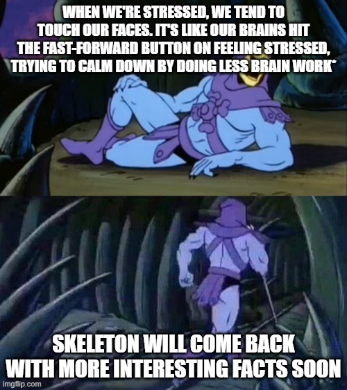 skeletor interesting  facts | WHEN WE'RE STRESSED, WE TEND TO TOUCH OUR FACES. IT'S LIKE OUR BRAINS HIT THE FAST-FORWARD BUTTON ON FEELING STRESSED, TRYING TO CALM DOWN BY DOING LESS BRAIN WORK*; SKELETON WILL COME BACK WITH MORE INTERESTING FACTS SOON | image tagged in skeletor disturbing facts,facts,science,funny | made w/ Imgflip meme maker