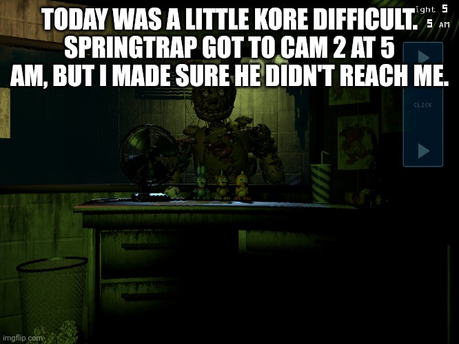 Shift 4 complete | TODAY WAS A LITTLE KORE DIFFICULT. SPRINGTRAP GOT TO CAM 2 AT 5 AM, BUT I MADE SURE HE DIDN'T REACH ME. | image tagged in fnaf 3 springtrap | made w/ Imgflip meme maker