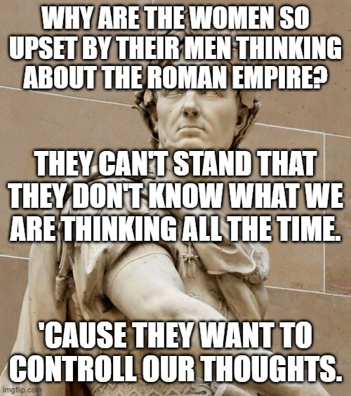 It's the tyrannical whamen that are the "Big Brother". | WHY ARE THE WOMEN SO UPSET BY THEIR MEN THINKING ABOUT THE ROMAN EMPIRE? THEY CAN'T STAND THAT THEY DON'T KNOW WHAT WE ARE THINKING ALL THE TIME. 'CAUSE THEY WANT TO CONTROLL OUR THOUGHTS. | image tagged in memes,roman empire,women,men,tyranny,control | made w/ Imgflip meme maker