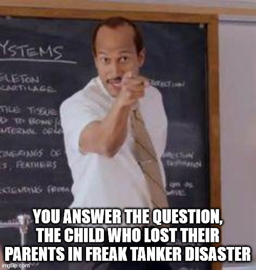 Substitute Teacher(You Done Messed Up A A Ron) | YOU ANSWER THE QUESTION, THE CHILD WHO LOST THEIR PARENTS IN FREAK TANKER DISASTER | image tagged in substitute teacher you done messed up a a ron | made w/ Imgflip meme maker