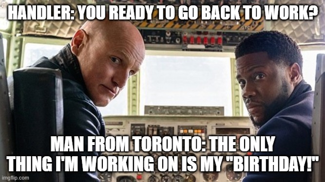Man from Toronto won't abide Birthday shifts. | HANDLER: YOU READY TO GO BACK TO WORK? MAN FROM TORONTO: THE ONLY THING I'M WORKING ON IS MY "BIRTHDAY!" | image tagged in kevin hart,toronto,comedy | made w/ Imgflip meme maker