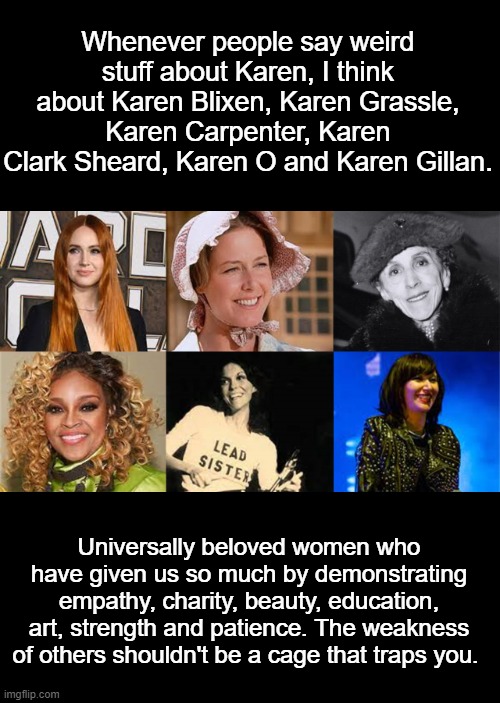 Famous Karens | Whenever people say weird stuff about Karen, I think about Karen Blixen, Karen Grassle, Karen Carpenter, Karen Clark Sheard, Karen O and Karen Gillan. Universally beloved women who have given us so much by demonstrating empathy, charity, beauty, education, art, strength and patience. The weakness of others shouldn't be a cage that traps you. | image tagged in karen | made w/ Imgflip meme maker