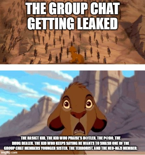 Lion King Stampede | THE GROUP CHAT GETTING LEAKED; THE RASICT KID. THE KID WHO PRAISE'S H@TLER. THE P@DO. THE DRUG DEALER. THE KID WHO KEEPS SAYING HE WANTS TO SMASH ONE OF THE GROUP CHAT MEMBERS YOUNGER SISTER. THE TERRORIST. AND THE NEO-NAZI MEMBER: | image tagged in lion king stampede | made w/ Imgflip meme maker