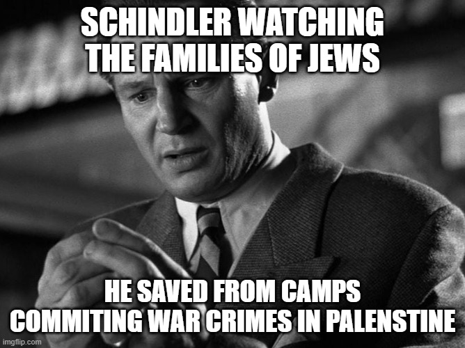 Schindler's List | SCHINDLER WATCHING THE FAMILIES OF JEWS; HE SAVED FROM CAMPS COMMITING WAR CRIMES IN PALENSTINE | image tagged in israel | made w/ Imgflip meme maker