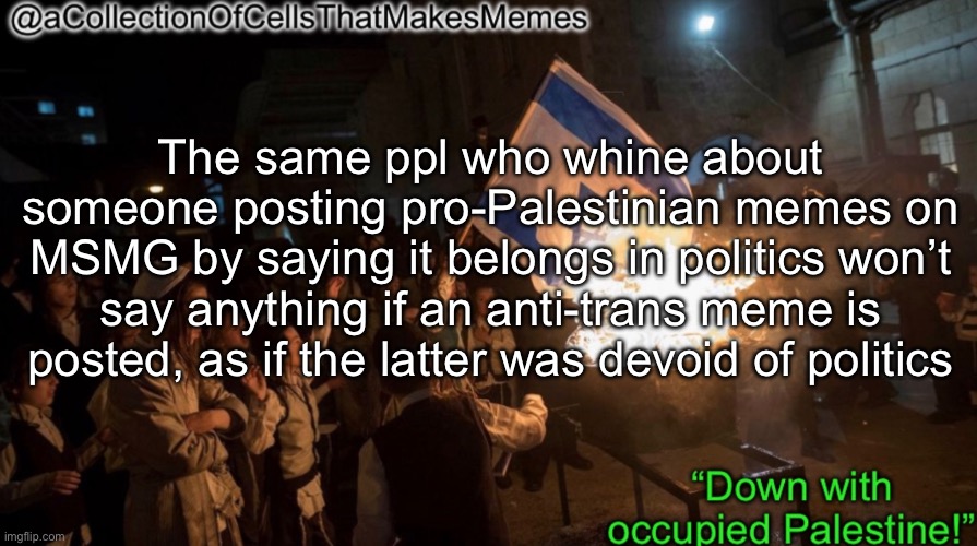 Call me a dinosaur if you want idc honestly | The same ppl who whine about someone posting pro-Palestinian memes on MSMG by saying it belongs in politics won’t say anything if an anti-trans meme is posted, as if the latter was devoid of politics | image tagged in acollectionofcellsthatmakesmemes announcement template | made w/ Imgflip meme maker