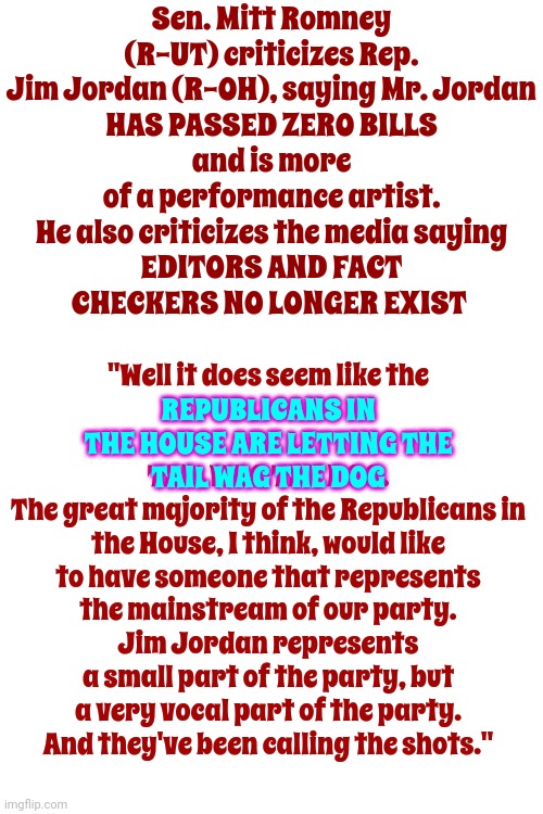 Old School Republicans Had Dignity And Pride.  Maga Has Loud Obnoxious Mouths | Sen. Mitt Romney (R-UT) criticizes Rep. Jim Jordan (R-OH), saying Mr. Jordan
HAS PASSED ZERO BILLS
and is more of a performance artist. He also criticizes the media saying
EDITORS AND FACT
CHECKERS NO LONGER EXIST; "Well it does seem like the
REPUBLICANS IN THE HOUSE ARE LETTING THE
TAIL WAG THE DOG.
The great majority of the Republicans in the House, I think, would like to have someone that represents the mainstream of our party.
Jim Jordan represents a small part of the party, but a very vocal part of the party.
And they've been calling the shots."; REPUBLICANS IN THE HOUSE ARE LETTING THE
TAIL WAG THE DOG | image tagged in scumbag trump,scumbag maga,maga loud mouths,mitt romney,memes,old school republicans | made w/ Imgflip meme maker