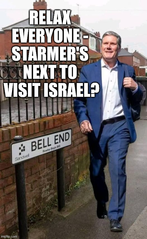 Could Starmer be next to visit Israel? | RELAX 
EVERYONE - 
STARMER'S 
NEXT TO 
VISIT ISRAEL? simple question; Laura Kuenssberg; Sir Keir Starmer QC; SORRY FATHER, FOR I HAVE SINNED; Tell the truth; Rachel Reeves Spells it out; It's Simple Believe Hamas are Terrorists or quit The Labour Party; Rachel Reeves; Party Members must believe Hamas are Terrorists - or leave !!! NAME & SHAME HAMAS SUPPORTERS WITHIN THE LABOUR PARTY; Party Members must believe Hamas are Terrorists !!! #Immigration #Starmerout #Labour #wearecorbyn #KeirStarmer #DianeAbbott #McDonnell #cultofcorbyn #labourisdead #labourracism #socialistsunday #nevervotelabour #socialistanyday #Antisemitism #Savile #SavileGate #Paedo #Worboys #GroomingGangs #Paedophile #IllegalImmigration #Immigrants #Invasion #StarmerResign #Starmeriswrong #SirSoftie #SirSofty #Blair #Steroids #Economy #Reeves #Rachel #RachelReeves #Hamas #Israel Palestine #Corbyn; Rachel Reeves; If you're a HAMAS sympathiser; YOU'RE NOT WELCOME IN THE LABOUR PARTY !!! Are you a Labour Party Member who supports Hamas? I'M BOTH A LABOUR PARTY MEMBER AND A HAMAS SYMPATHIZER; How many Hamas sympathisers are hiding within; Your Labour Party? I have many Hamas Terrorist Sympathisers within my Party | image tagged in starmer corbyn bell end,israel hamas palestine,labourisdead,illegal immigration,20 mph ulez eu 4th tier,stop boats rwanda echr | made w/ Imgflip meme maker