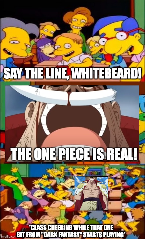It's real | SAY THE LINE, WHITEBEARD! THE ONE PIECE IS REAL! *CLASS CHEERING WHILE THAT ONE BIT FROM "DARK FANTASY" STARTS PLAYING* | image tagged in say the line bart simpsons | made w/ Imgflip meme maker