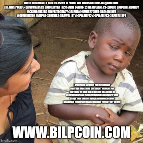 Third World Skeptical Kid Meme | HELLO COMMUNITY JOIN US AS WE EXPLORE THE TRANSACTIONS OF @FREEDOM 

THE HIVE POLICE @HIVEWATCERS @GUILTYPARTIES @ABIT @ADM @STEEMCLEANERS @LOGIC @GOGREENBUDDY @CRIMSONCLAD @MERITOCRACY @ALPHA @HIVEWATCHER @SOLOMINER @SPAMINATOR @ALPHA @PATRICE @GPWALLET @GPWALLET2 @GPWALLET3 @GPWALLET4; AT BILPCOIN WE FIGHT FOR FREEDOM WE FIGHT FOR THOSE WHO CAN'T FIGHT WE FIGHT FOR THE TRUTH WE WILL NOT BE BULLIED BY A BUNCH OF CLOWNS WHO SCAM THEIR OWN FRIENDS AND PEOPLE WHO TRUST THEM THE HIVE POLICE ARE WREAKING HIVE BY ABUSING THEIR POWER WHILE FARMING THE SHIT OUT OF HIVE; WWW.BILPCOIN.COM | image tagged in memes,third world skeptical kid | made w/ Imgflip meme maker