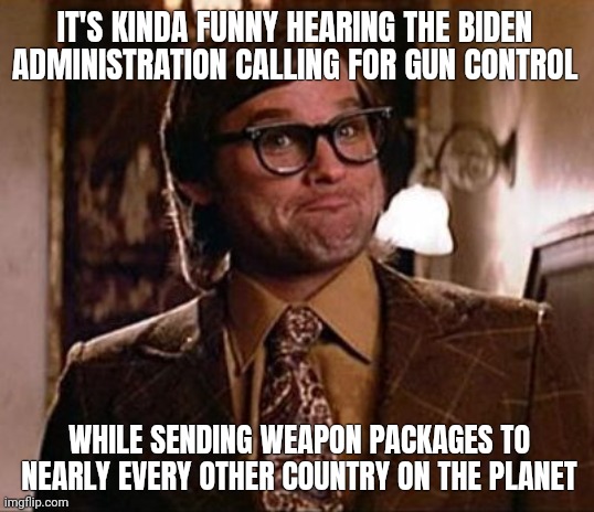 You can't have guns but everybody else can. | IT'S KINDA FUNNY HEARING THE BIDEN ADMINISTRATION CALLING FOR GUN CONTROL; WHILE SENDING WEAPON PACKAGES TO NEARLY EVERY OTHER COUNTRY ON THE PLANET | image tagged in memes | made w/ Imgflip meme maker