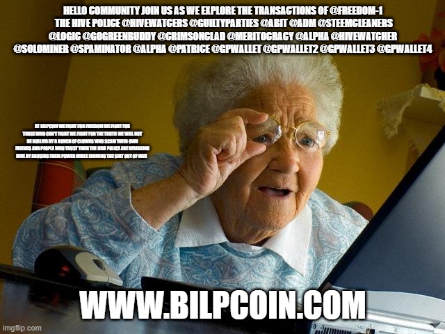 Grandma Finds The Internet Meme | HELLO COMMUNITY JOIN US AS WE EXPLORE THE TRANSACTIONS OF @FREEDOM-1
 THE HIVE POLICE @HIVEWATCERS @GUILTYPARTIES @ABIT @ADM @STEEMCLEANERS @LOGIC @GOGREENBUDDY @CRIMSONCLAD @MERITOCRACY @ALPHA @HIVEWATCHER @SOLOMINER @SPAMINATOR @ALPHA @PATRICE @GPWALLET @GPWALLET2 @GPWALLET3 @GPWALLET4; AT BILPCOIN WE FIGHT FOR FREEDOM WE FIGHT FOR THOSE WHO CAN'T FIGHT WE FIGHT FOR THE TRUTH WE WILL NOT BE BULLIED BY A BUNCH OF CLOWNS WHO SCAM THEIR OWN FRIENDS AND PEOPLE WHO TRUST THEM THE HIVE POLICE ARE WREAKING HIVE BY ABUSING THEIR POWER WHILE FARMING THE SHIT OUT OF HIVE; WWW.BILPCOIN.COM | image tagged in memes,grandma finds the internet | made w/ Imgflip meme maker