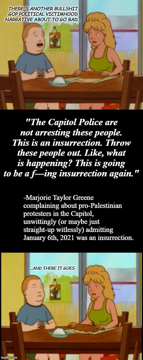 "What's that, Marjie? 'Again,' did you say?" *OR* "So much for the 'political prisoners' lie. Oopsie." | THERE'S ANOTHER BULLSHIT GOP POLITICAL VICTIMHOOD NARRATIVE ABOUT TO GO BAD... "The Capitol Police are not arresting these people. This is an insurrection. Throw these people out. Like, what is happening? This is going to be a f---ing insurrection again."; -Marjorie Taylor Greene complaining about pro-Palestinian protesters in the Capitol, unwittingly (or maybe just straight-up witlessly) admitting January 6th, 2021 was an insurrection. ...AND THERE IT GOES | image tagged in bobby hill,plain black template,liars,bullshit,mtg,you received an idiot card | made w/ Imgflip meme maker