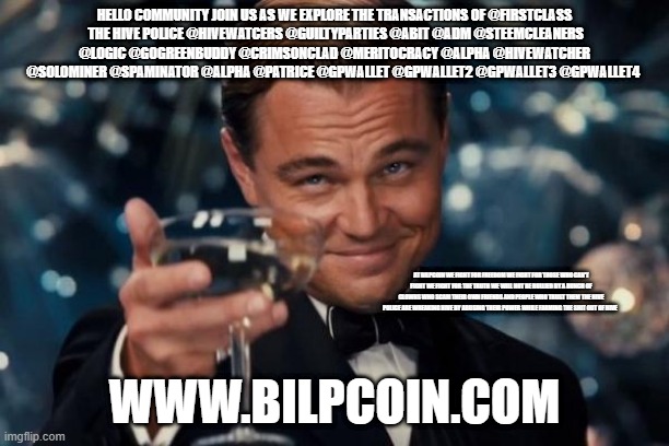 Leonardo Dicaprio Cheers Meme | HELLO COMMUNITY JOIN US AS WE EXPLORE THE TRANSACTIONS OF @FIRSTCLASS
 THE HIVE POLICE @HIVEWATCERS @GUILTYPARTIES @ABIT @ADM @STEEMCLEANERS @LOGIC @GOGREENBUDDY @CRIMSONCLAD @MERITOCRACY @ALPHA @HIVEWATCHER @SOLOMINER @SPAMINATOR @ALPHA @PATRICE @GPWALLET @GPWALLET2 @GPWALLET3 @GPWALLET4; AT BILPCOIN WE FIGHT FOR FREEDOM WE FIGHT FOR THOSE WHO CAN'T FIGHT WE FIGHT FOR THE TRUTH WE WILL NOT BE BULLIED BY A BUNCH OF CLOWNS WHO SCAM THEIR OWN FRIENDS AND PEOPLE WHO TRUST THEM THE HIVE POLICE ARE WREAKING HIVE BY ABUSING THEIR POWER WHILE FARMING THE SHIT OUT OF HIVE; WWW.BILPCOIN.COM | image tagged in memes,leonardo dicaprio cheers | made w/ Imgflip meme maker