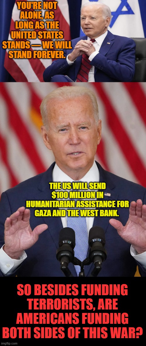Wait A Minute | YOU'RE NOT ALONE, AS LONG AS THE UNITED STATES STANDS — WE WILL STAND FOREVER. THE US WILL SEND $100 MILLION IN HUMANITARIAN ASSISTANCE FOR GAZA AND THE WEST BANK. SO BESIDES FUNDING TERRORISTS, ARE AMERICANS FUNDING BOTH SIDES OF THIS WAR? | image tagged in memes,joe biden,pay,terrorists,israel,war | made w/ Imgflip meme maker
