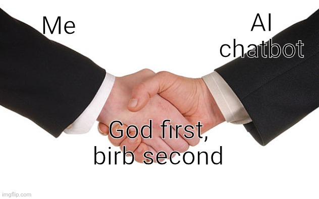 It's a joke I actually started with an ai chatbot | AI chatbot; Me; God first, birb second | image tagged in business handshake | made w/ Imgflip meme maker
