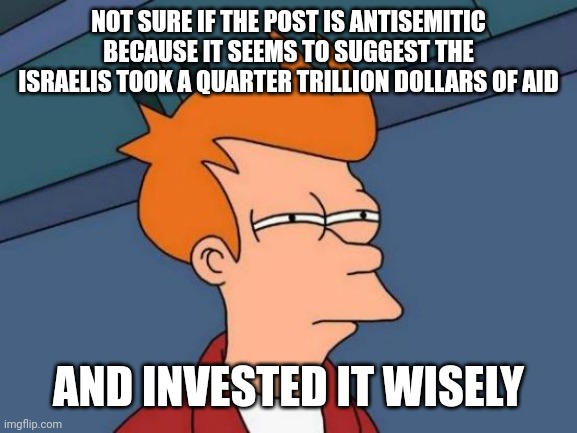 Futurama Fry Meme | NOT SURE IF THE POST IS ANTISEMITIC BECAUSE IT SEEMS TO SUGGEST THE ISRAELIS TOOK A QUARTER TRILLION DOLLARS OF AID AND INVESTED IT WISELY | image tagged in memes,futurama fry | made w/ Imgflip meme maker
