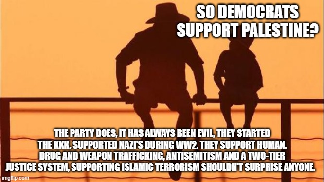 Cowboy wisdom, same ol thing, Democrats have not changed | SO DEMOCRATS SUPPORT PALESTINE? THE PARTY DOES, IT HAS ALWAYS BEEN EVIL, THEY STARTED THE KKK, SUPPORTED NAZI'S DURING WW2, THEY SUPPORT HUMAN, DRUG AND WEAPON TRAFFICKING, ANTISEMITISM AND A TWO-TIER JUSTICE SYSTEM, SUPPORTING ISLAMIC TERRORISM SHOULDN'T SURPRISE ANYONE. | image tagged in cowboy father and son,cowboy wisdom,democrat war on america,same ol thing,islamic terrorism,antisemitism | made w/ Imgflip meme maker