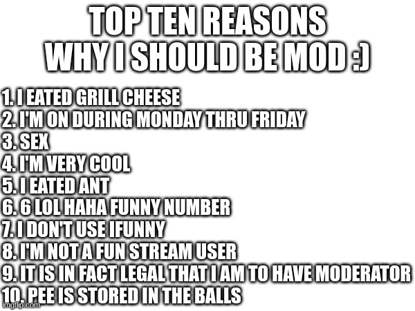 Chat are these good reasons? | TOP TEN REASONS WHY I SHOULD BE MOD :); 1. I EATED GRILL CHEESE
2. I'M ON DURING MONDAY THRU FRIDAY
3. SEX
4. I'M VERY COOL
5. I EATED ANT
6. 6 LOL HAHA FUNNY NUMBER
7. I DON'T USE IFUNNY
8. I'M NOT A FUN STREAM USER
9. IT IS IN FACT LEGAL THAT I AM TO HAVE MODERATOR
10. PEE IS STORED IN THE BALLS | image tagged in moderator | made w/ Imgflip meme maker