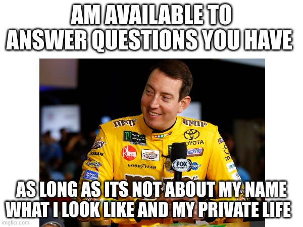 AM AVAILABLE TO ANSWER QUESTIONS YOU HAVE; AS LONG AS ITS NOT ABOUT MY NAME WHAT I LOOK LIKE AND MY PRIVATE LIFE | image tagged in question | made w/ Imgflip meme maker