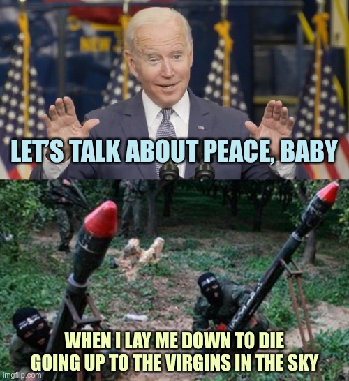 Song Battle | LET’S TALK ABOUT PEACE, BABY; WHEN I LAY ME DOWN TO DIE
GOING UP TO THE VIRGINS IN THE SKY | image tagged in cocky joe biden,hamas terrorists,memes | made w/ Imgflip meme maker