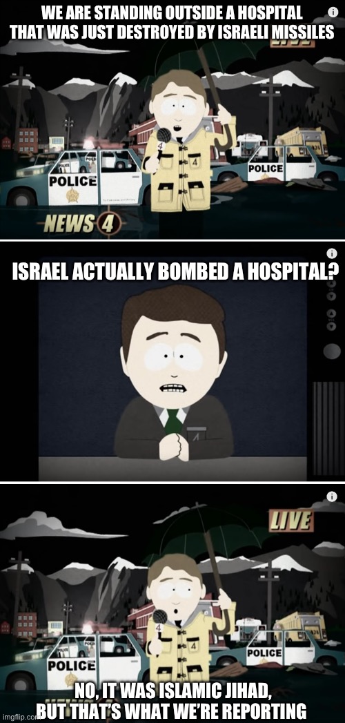 The left wing media is just regurgitating Hamas propaganda. | WE ARE STANDING OUTSIDE A HOSPITAL THAT WAS JUST DESTROYED BY ISRAELI MISSILES; ISRAEL ACTUALLY BOMBED A HOSPITAL? NO, IT WAS ISLAMIC JIHAD, BUT THAT’S WHAT WE’RE REPORTING | image tagged in south park reporting,antisemitism,politics,dark humor,israel,media lies | made w/ Imgflip meme maker
