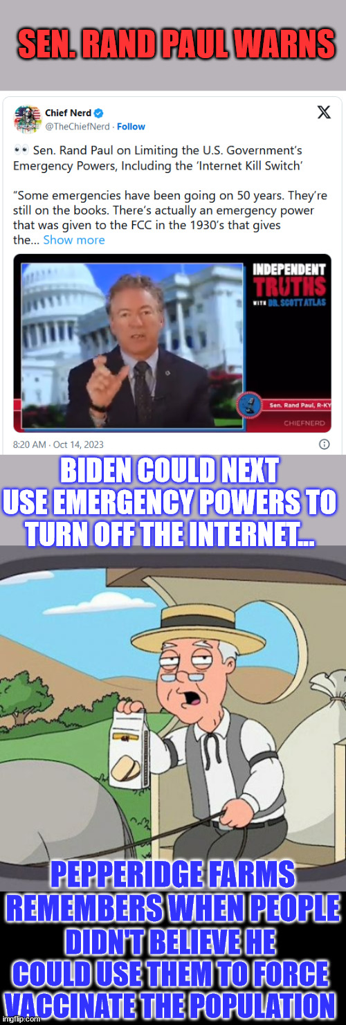 They're going to silence you... one way or another... | SEN. RAND PAUL WARNS; BIDEN COULD NEXT USE EMERGENCY POWERS TO TURN OFF THE INTERNET... PEPPERIDGE FARMS REMEMBERS WHEN PEOPLE; DIDN'T BELIEVE HE COULD USE THEM TO FORCE VACCINATE THE POPULATION | image tagged in memes,pepperidge farm remembers,government,censorship,crooked,joe biden | made w/ Imgflip meme maker