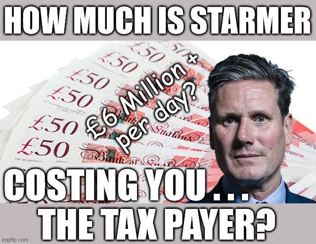 How much is/has Starmer cost UK taxpayers? | HOW MUCH IS STARMER; £6 Million +
per day? HAMAS SYMPATHISERS; and assorted Anti Semites; It's a simple question; Laura Kuenssberg; Sir Keir Starmer QC; SORRY FATHER, FOR I HAVE SINNED; Tell the truth; Rachel Reeves Spells it out; It's Simple Believe Hamas are Terrorists or quit The Labour Party; Rachel Reeves; Party Members must believe Hamas are Terrorists - or leave !!! NAME & SHAME HAMAS SUPPORTERS WITHIN THE LABOUR PARTY; Party Members must believe Hamas are Terrorists !!! #Immigration #Starmerout #Labour #wearecorbyn #KeirStarmer #DianeAbbott #McDonnell #cultofcorbyn #labourisdead #labourracism #socialistsunday #nevervotelabour #socialistanyday #Antisemitism #Savile #SavileGate #Paedo #Worboys #GroomingGangs #Paedophile #IllegalImmigration #Immigrants #Invasion #StarmerResign #Starmeriswrong #SirSoftie #SirSofty #Blair #Steroids #Economy #Reeves #Rachel #RachelReeves #Hamas #Israel Palestine #Corbyn; Rachel Reeves; If you're a HAMAS sympathiser; YOU'RE NOT WELCOME IN THE LABOUR PARTY !!! Are you a Labour Party Member who supports Hamas? I'M BOTH A LABOUR PARTY MEMBER AND A HAMAS SYMPATHIZER; How many Hamas sympathisers are hiding within; Your Labour Party? GET OUT OF MY PARTY; COSTING YOU . . .
     THE TAX PAYER? | image tagged in illegal immigration,labourisdead,stop boats rwanda echr,20 mph ulez eu 4th tier,eu quidproquo,starmer rachel reeves | made w/ Imgflip meme maker