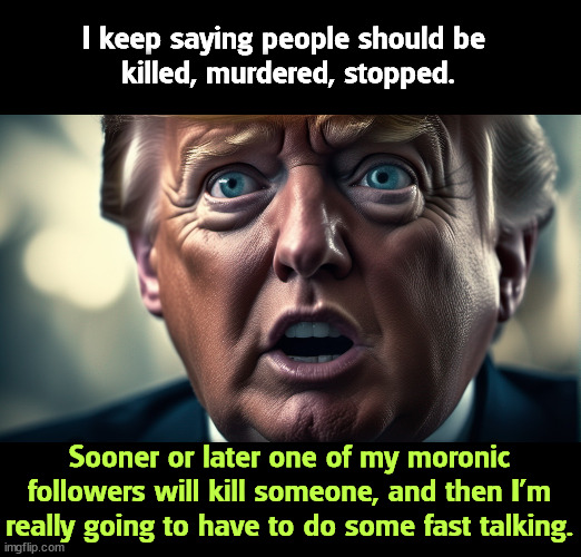 I keep saying people should be 
killed, murdered, stopped. Sooner or later one of my moronic followers will kill someone, and then I'm really going to have to do some fast talking. | image tagged in trump,big mouth,threats,murder,killing,trouble | made w/ Imgflip meme maker
