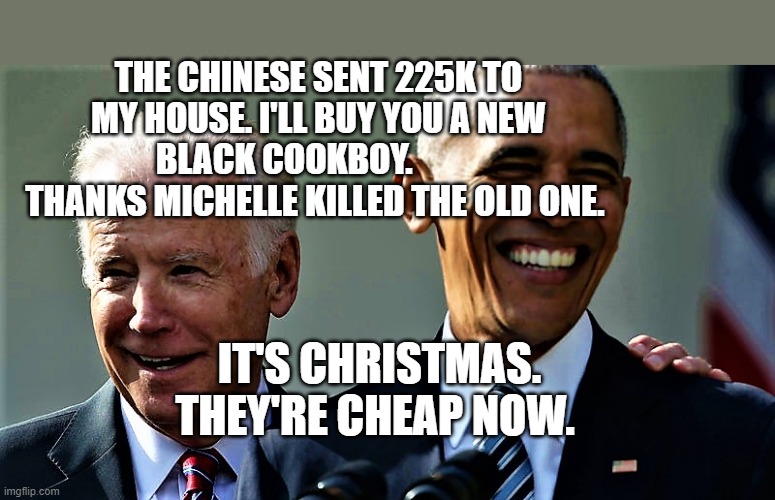 Obama and Biden laughing | THE CHINESE SENT 225K TO MY HOUSE. I'LL BUY YOU A NEW BLACK COOKBOY.           THANKS MICHELLE KILLED THE OLD ONE. IT'S CHRISTMAS. THEY'RE CHEAP NOW. | image tagged in obama and biden laughing | made w/ Imgflip meme maker
