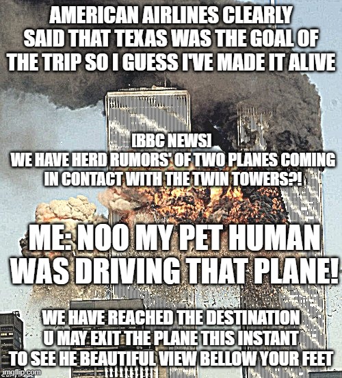 why 911 ? | AMERICAN AIRLINES CLEARLY SAID THAT TEXAS WAS THE GOAL OF THE TRIP SO I GUESS I'VE MADE IT ALIVE; [BBC NEWS] 
WE HAVE HERD RUMORS' OF TWO PLANES COMING IN CONTACT WITH THE TWIN TOWERS?! ME: NOO MY PET HUMAN WAS DRIVING THAT PLANE! WE HAVE REACHED THE DESTINATION U MAY EXIT THE PLANE THIS INSTANT TO SEE HE BEAUTIFUL VIEW BELLOW YOUR FEET | image tagged in why 911 | made w/ Imgflip meme maker