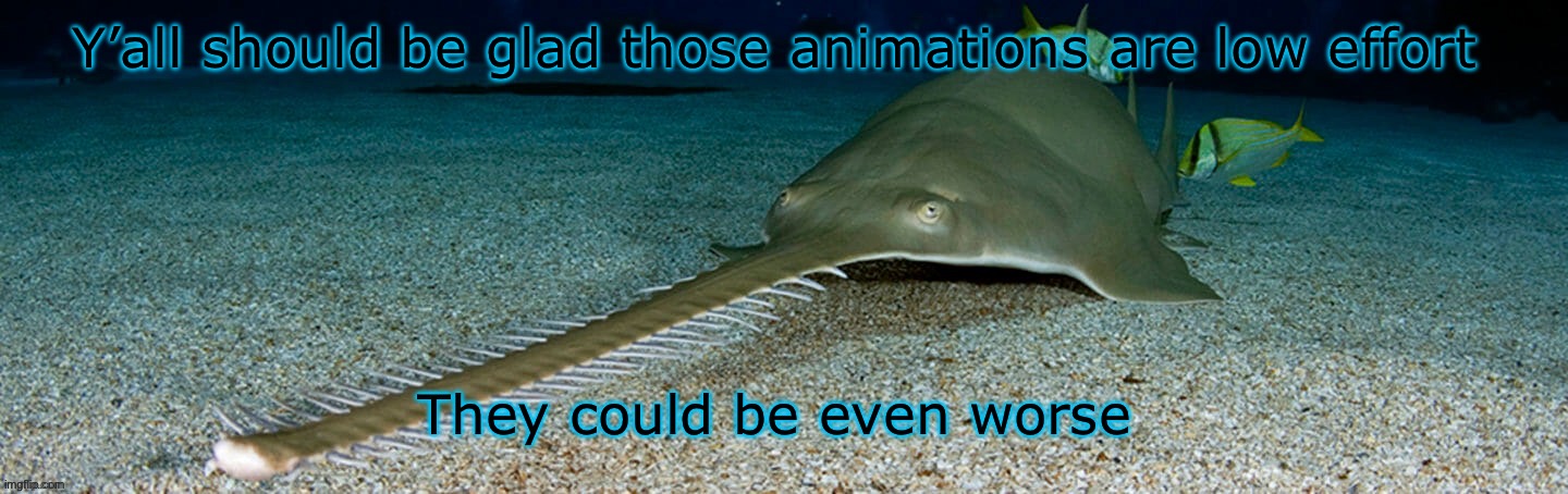 Cool sawfish | Y’all should be glad those animations are low effort; They could be even worse | image tagged in cool sawfish | made w/ Imgflip meme maker